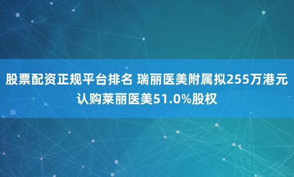 股票配资正规平台排名 瑞丽医美附属拟255万港元认购莱丽医美51.0%股权