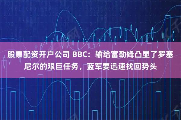 股票配资开户公司 BBC：输给富勒姆凸显了罗塞尼尔的艰巨任务，蓝军要迅速找回势头