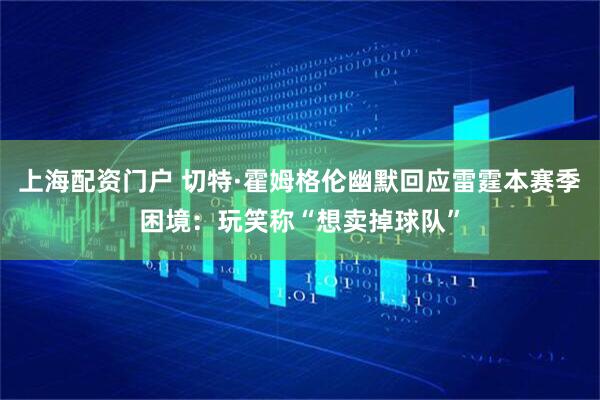 上海配资门户 切特·霍姆格伦幽默回应雷霆本赛季困境：玩笑称“想卖掉球队”