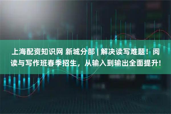 上海配资知识网 新城分部 | 解决读写难题！阅读与写作班春季招生，从输入到输出全面提升!